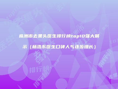 株洲市去黑头医生排行榜top10强大展示（杨浩东医生口碑人气逐步增长）