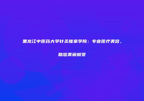 黑龙江中医药大学针灸推拿学院：专业医疗美容，助您美丽蜕变
