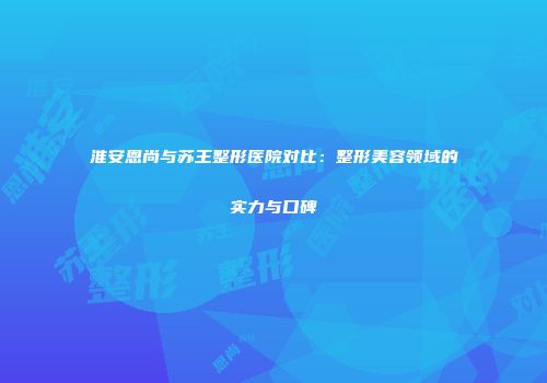 淮安恩尚与苏王整形医院对比：整形美容领域的实力与口碑