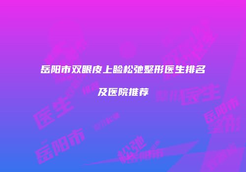 岳阳市双眼皮上睑松弛整形医生排名及医院推荐