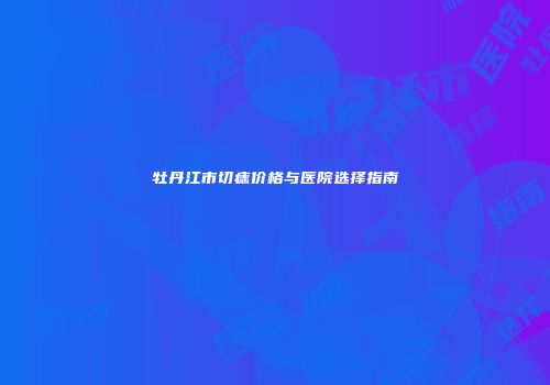 牡丹江市切痣价格与医院选择指南
