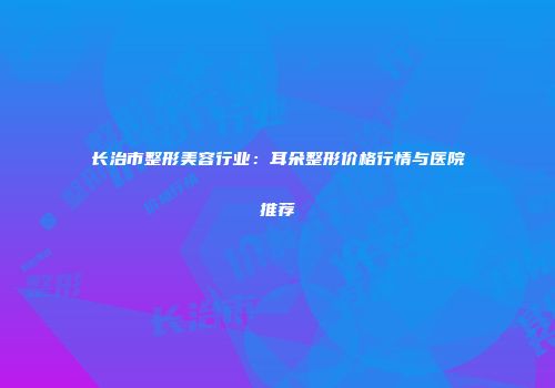长治市整形美容行业：耳朵整形价格行情与医院推荐