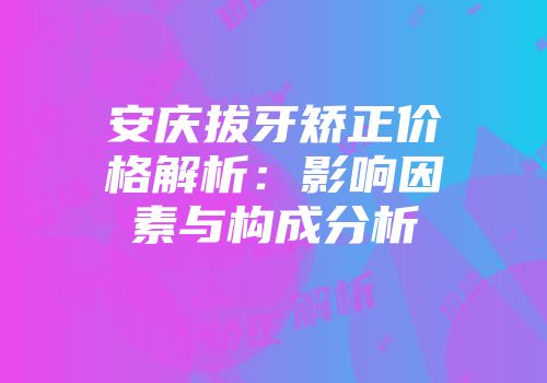 安庆拔牙矫正价格解析：影响因素与构成分析