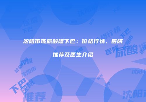 沈阳市玻尿酸隆下巴：价格行情、医院推荐及医生介绍