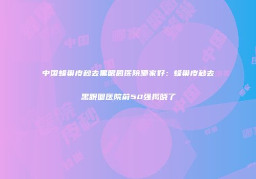 中国蜂巢皮秒去黑眼圈医院哪家好：蜂巢皮秒去黑眼圈医院前50强揭晓了