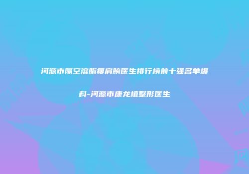 河源市隔空溶脂瘦肩膀医生排行榜前十强名单爆料-河源市康龙植整形医生
