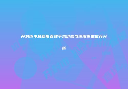 开封市小耳畸形直埋手术价格与医院医生推荐分析