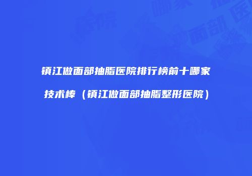 镇江做面部抽脂医院排行榜前十哪家技术棒（镇江做面部抽脂整形医院）