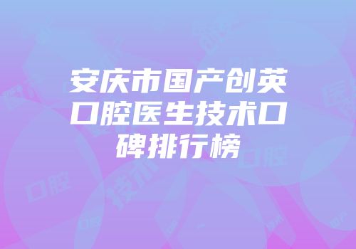 安庆市国产创英口腔医生技术口碑排行榜