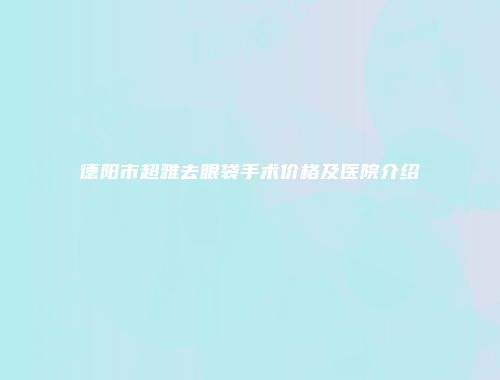 德阳市超雅去眼袋手术价格及医院介绍