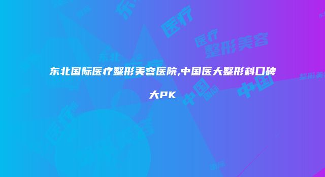 东北国际医疗整形美容医院,中国医大整形科口碑大PK