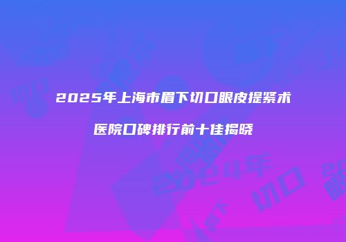 2025年上海市眉下切口眼皮提紧术医院口碑排行前十佳揭晓