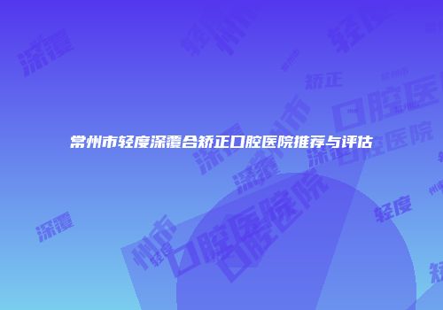 常州市轻度深覆合矫正口腔医院推荐与评估