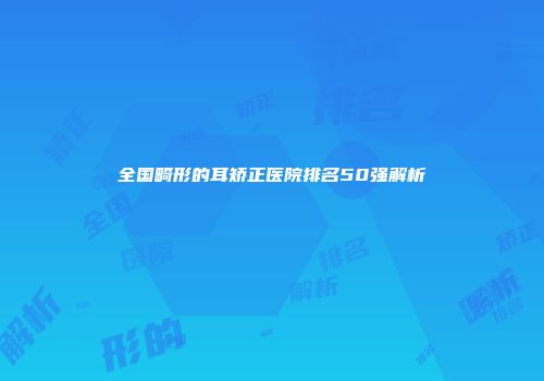 全国畸形的耳矫正医院排名50强解析