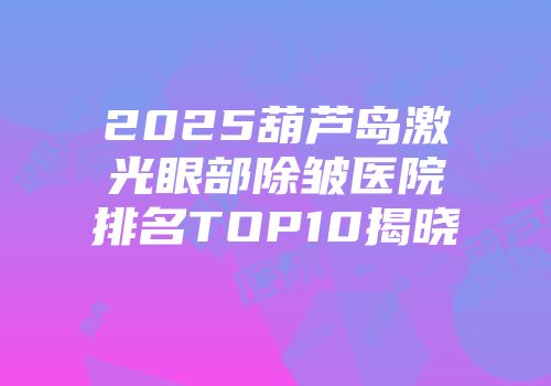2025葫芦岛激光眼部除皱医院排名TOP10揭晓
