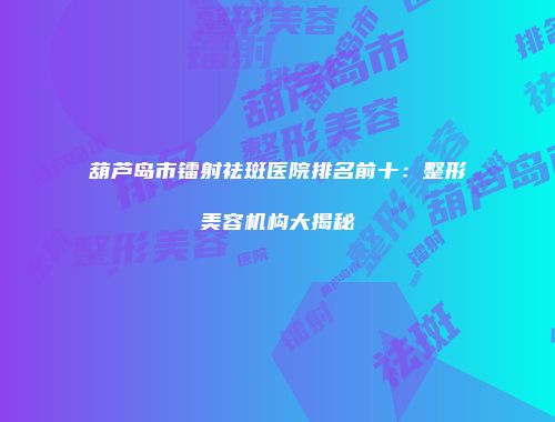 葫芦岛市镭射祛斑医院排名前十：整形美容机构大揭秘