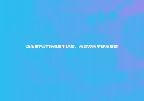 本溪市FUT种植眉毛价格、医院及医生推荐指南
