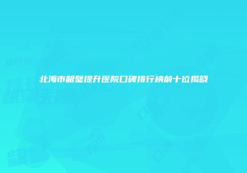 北海市龈璧提升医院口碑排行榜前十位揭晓