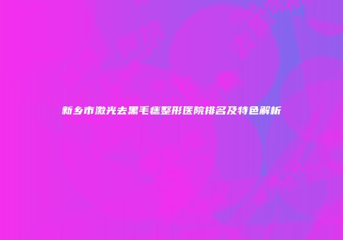 新乡市激光去黑毛痣整形医院排名及特色解析