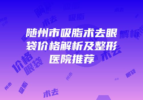 随州市吸脂术去眼袋价格解析及整形医院推荐