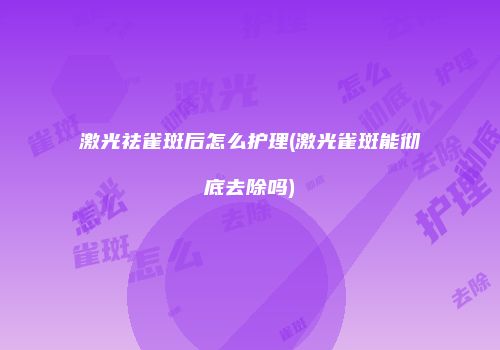激光祛雀斑后怎么护理(激光雀斑能彻底去除吗)