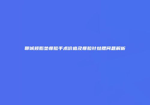 聊城颊脂垫瘦脸手术价格及瘦脸针蛙腮问题解析
