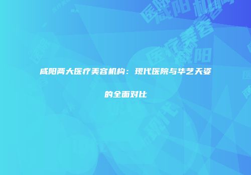 咸阳两大医疗美容机构：现代医院与华艺天姿的全面对比