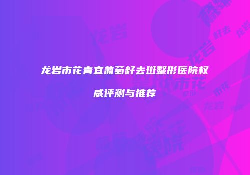 龙岩市花青宜葡萄籽去斑整形医院权威评测与推荐