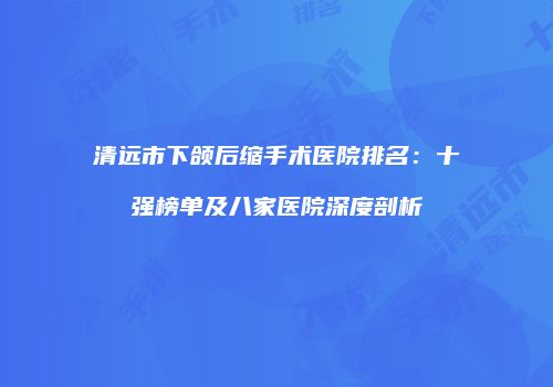 清远市下颌后缩手术医院排名：十强榜单及八家医院深度剖析