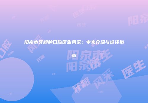 阳泉市牙龈肿口腔医生风采：专家介绍与选择指南