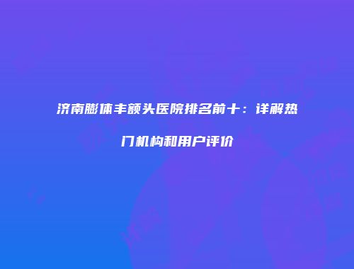 济南膨体丰额头医院排名前十：详解热门机构和用户评价