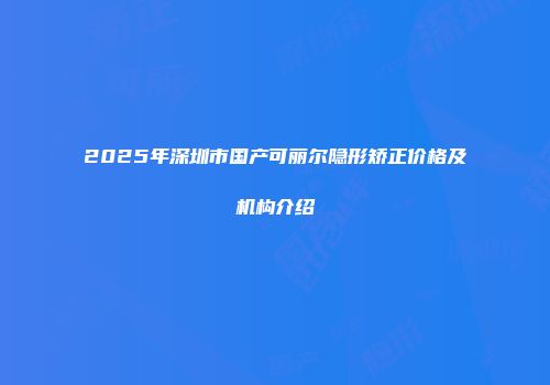 2025年深圳市国产可丽尔隐形矫正价格及机构介绍