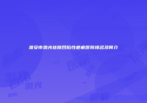 淮安市激光祛除凹陷性疤痕医院排名及简介