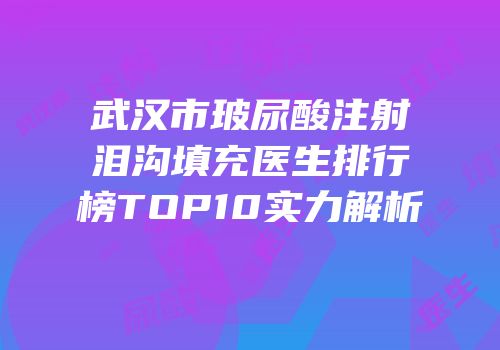武汉市玻尿酸注射泪沟填充医生排行榜TOP10实力解析