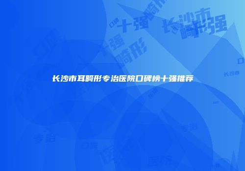 长沙市耳畸形专治医院口碑榜十强推荐