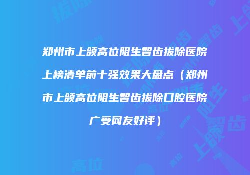 郑州市上颌高位阻生智齿拔除医院上榜清单前十强效果大盘点（郑州市上颌高位阻生智齿拔除口腔医院广受网友好评）