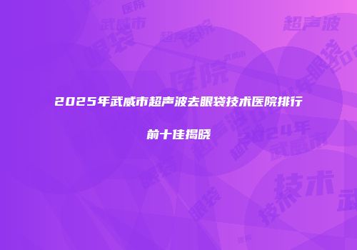 2025年武威市超声波去眼袋技术医院排行前十佳揭晓