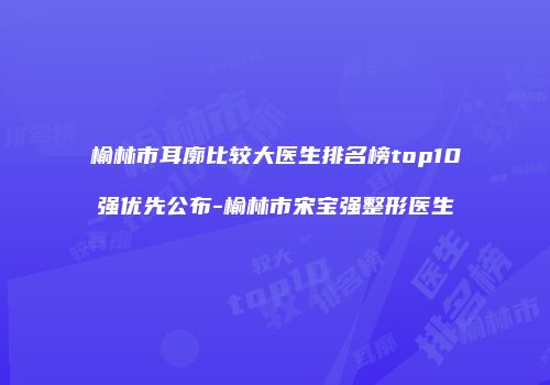 榆林市耳廓比较大医生排名榜top10强优先公布-榆林市宋宝强整形医生