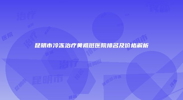 昆明市冷冻治疗黄褐斑医院排名及价格解析