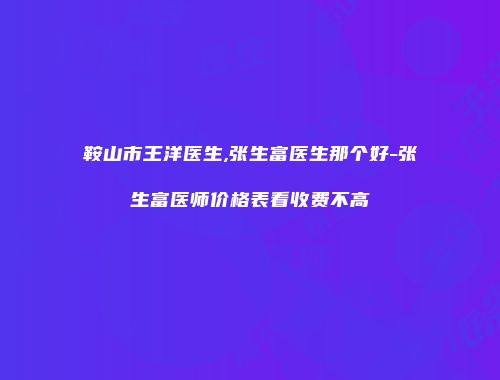 鞍山市王洋医生,张生富医生那个好-张生富医师价格表看收费不高