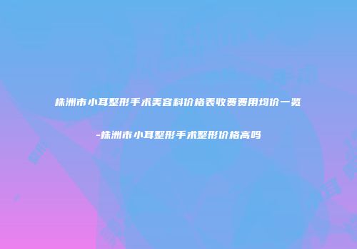 株洲市小耳整形手术美容科价格表收费费用均价一览-株洲市小耳整形手术整形价格高吗
