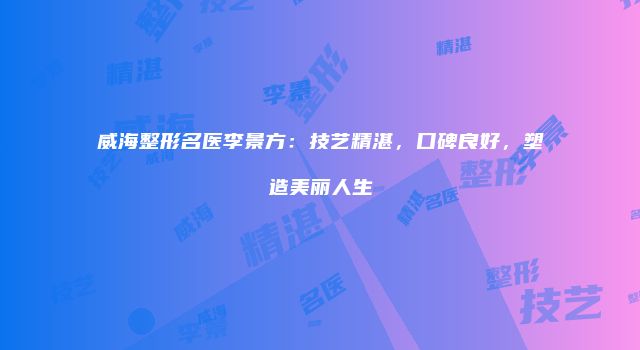 威海整形名医李景方：技艺精湛，口碑良好，塑造美丽人生