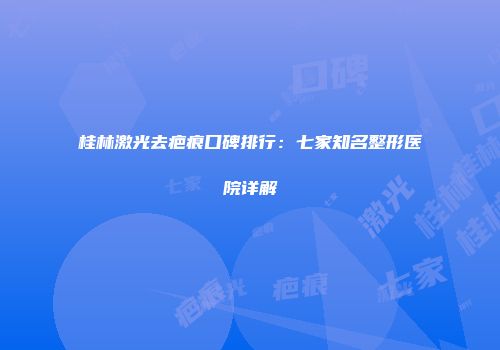 桂林激光去疤痕口碑排行：七家知名整形医院详解