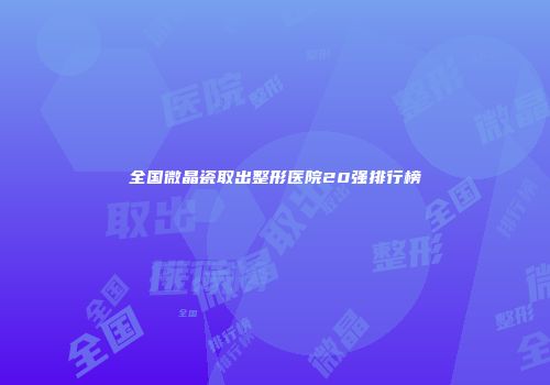 全国微晶瓷取出整形医院20强排行榜