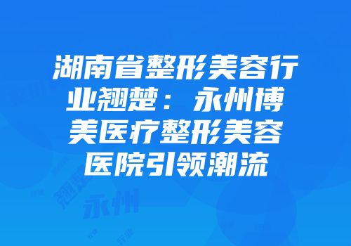 湖南省整形美容行业翘楚：永州博美医疗整形美容医院引领潮流