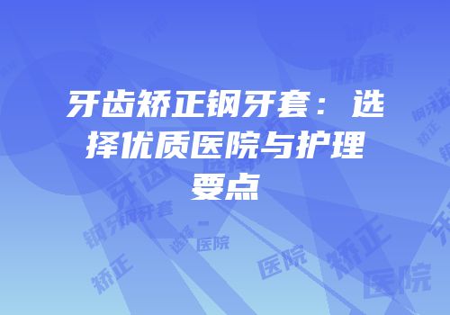 牙齿矫正钢牙套：选择优质医院与护理要点