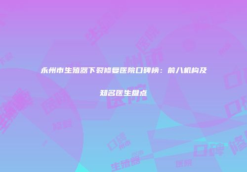 永州市生殖器下裂修复医院口碑榜：前八机构及知名医生盘点