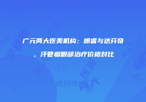 广元两大医美机构：朗睿与达芬奇，汗管瘤眼部治疗价格对比