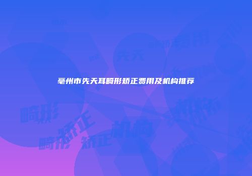 亳州市先天耳畸形矫正费用及机构推荐