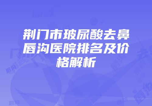 荆门市玻尿酸去鼻唇沟医院排名及价格解析